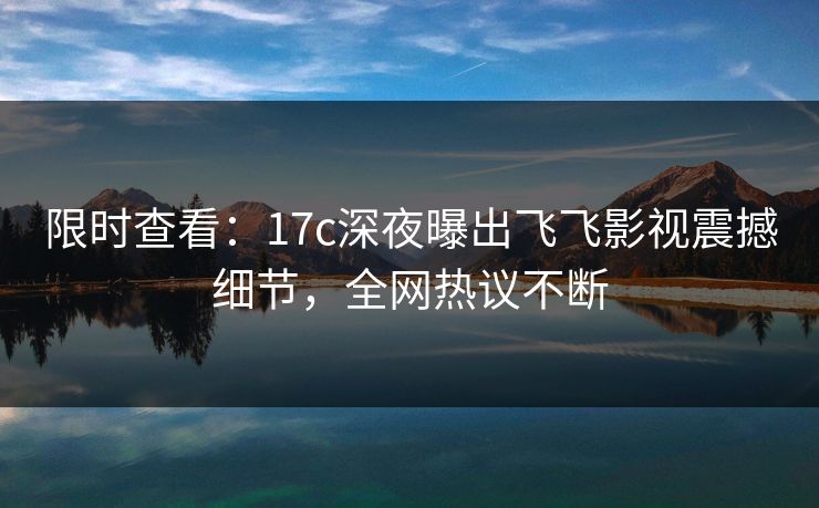 限时查看:17c深夜曝出飞飞影视震撼细节,全网热议不断 限时查看:17c深夜曝出飞飞影视震撼细节,全网热议不断