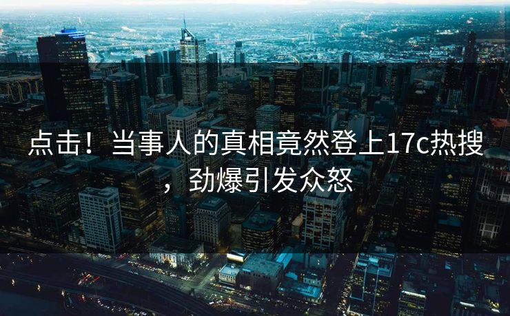 点击！当事人的真相竟然登上17c热搜，劲爆引发众怒