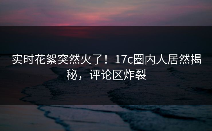 实时花絮突然火了！17c圈内人居然揭秘，评论区炸裂