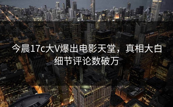 今晨17c大V爆出电影天堂,真相大白细节评论数破万 今晨17c大V爆出电影天堂,真相大白细节评论数破万