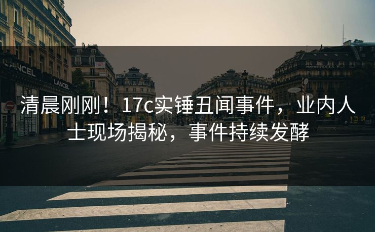 清晨刚刚！17c实锤丑闻事件，业内人士现场揭秘，事件持续发酵