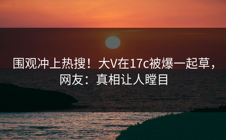 围观冲上热搜！大V在17c被爆一起草，网友：真相让人瞠目
