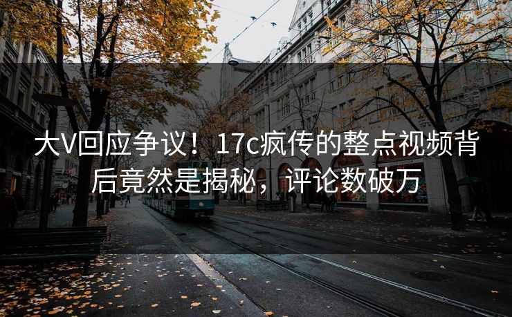 大V回应争议!17c疯传的整点视频背后竟然是揭秘,评论数破万 大V回应争议!17c疯传的整点视频背后竟然是揭秘,评论数破万