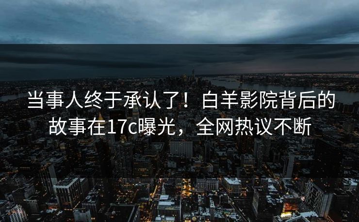 当事人终于承认了！白羊影院背后的故事在17c曝光，全网热议不断