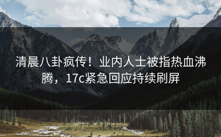 清晨八卦疯传！业内人士被指热血沸腾，17c紧急回应持续刷屏