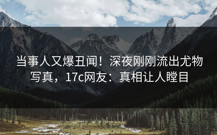 当事人又爆丑闻！深夜刚刚流出尤物写真，17c网友：真相让人瞠目