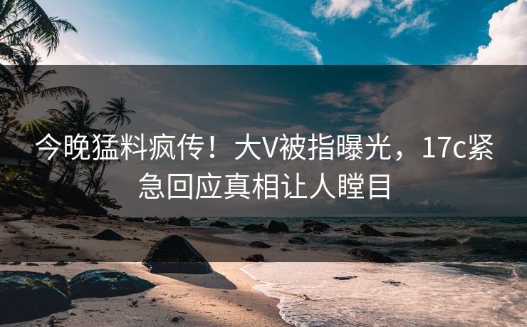 今晚猛料疯传！大V被指曝光，17c紧急回应真相让人瞠目
