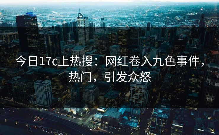 今日17c上热搜：网红卷入九色事件，热门，引发众怒