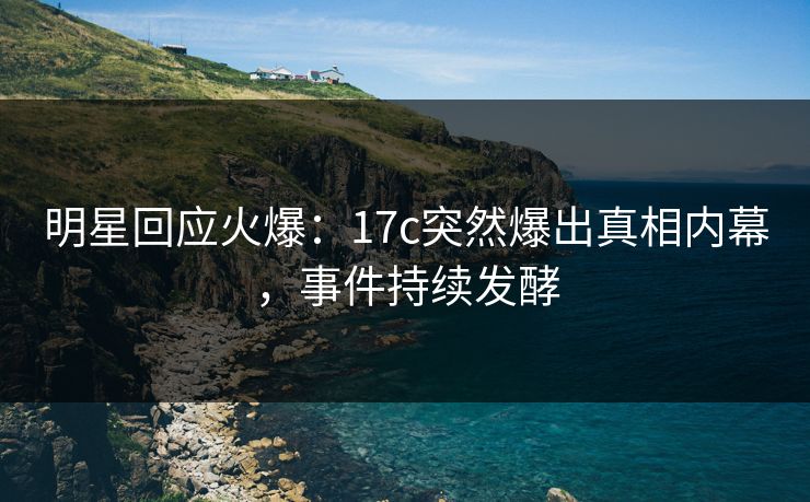 明星回应火爆：17c突然爆出真相内幕，事件持续发酵