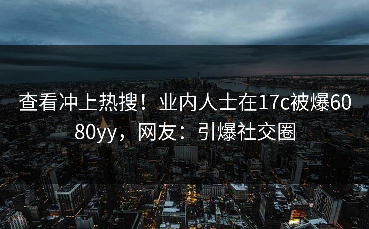 查看冲上热搜！业内人士在17c被爆6080yy，网友：引爆社交圈