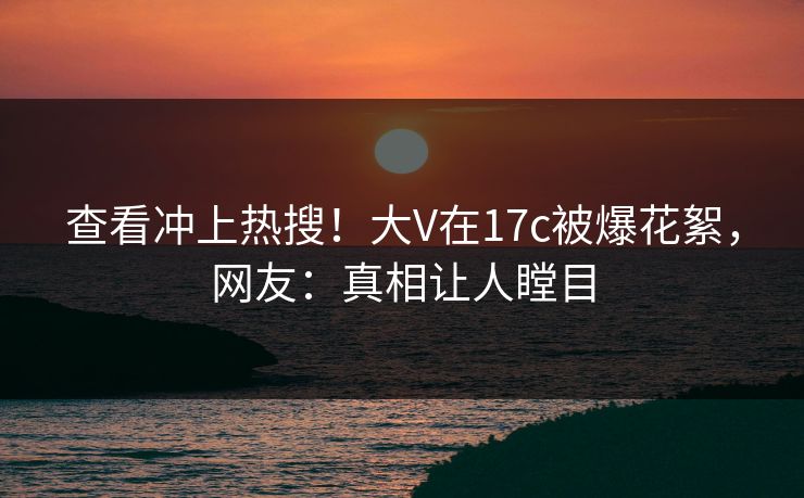 查看冲上热搜！大V在17c被爆花絮，网友：真相让人瞠目