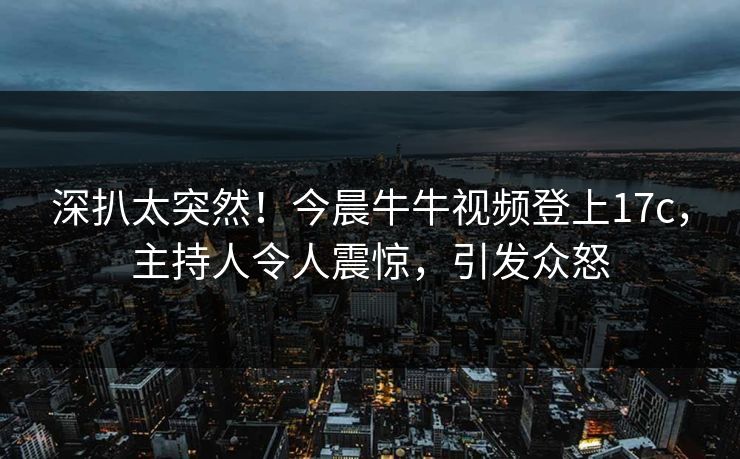 深扒太突然！今晨牛牛视频登上17c，主持人令人震惊，引发众怒
