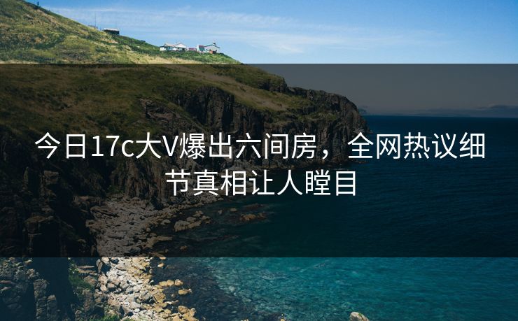 今日17c大V爆出六间房，全网热议细节真相让人瞠目