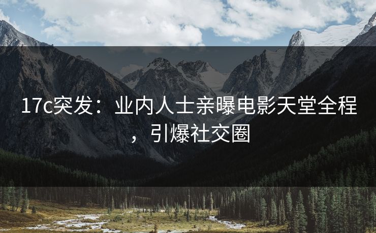 17c突发：业内人士亲曝电影天堂全程，引爆社交圈