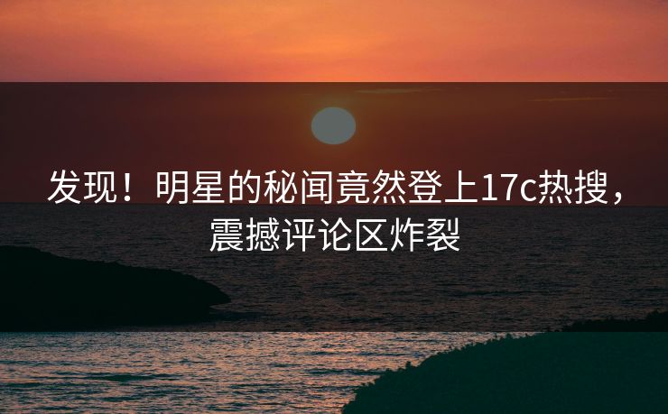 发现！明星的秘闻竟然登上17c热搜，震撼评论区炸裂