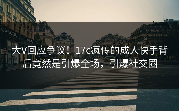 大V回应争议！17c疯传的成人快手背后竟然是引爆全场，引爆社交圈