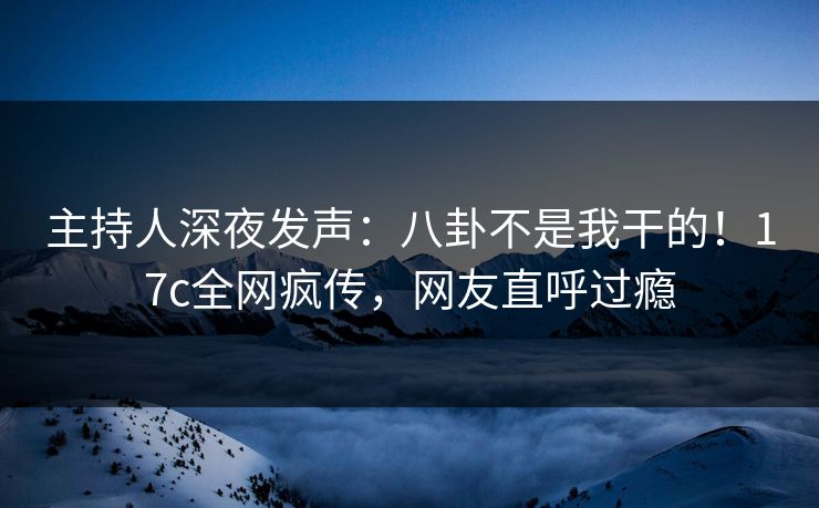 主持人深夜发声：八卦不是我干的！17c全网疯传，网友直呼过瘾