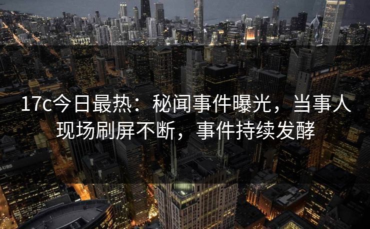 17c今日最热：秘闻事件曝光，当事人现场刷屏不断，事件持续发酵