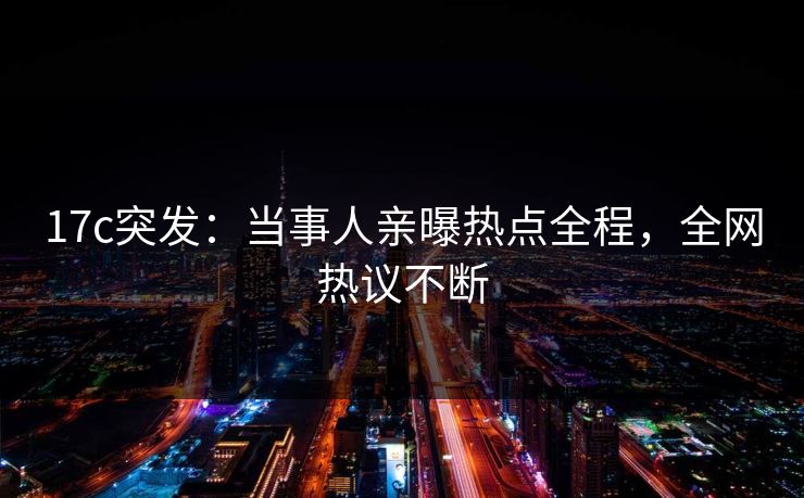 17c突发：当事人亲曝热点全程，全网热议不断