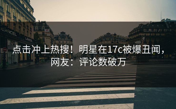 点击冲上热搜！明星在17c被爆丑闻，网友：评论数破万