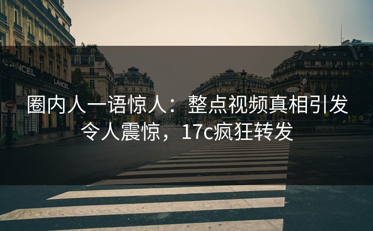 圈内人一语惊人：整点视频真相引发令人震惊，17c疯狂转发