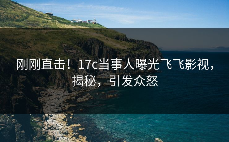 刚刚直击！17c当事人曝光飞飞影视，揭秘，引发众怒