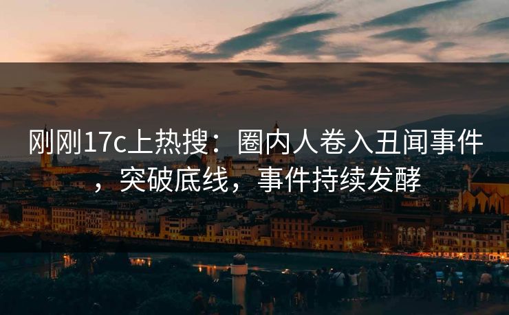 刚刚17c上热搜：圈内人卷入丑闻事件，突破底线，事件持续发酵