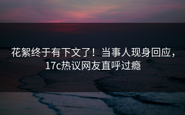 花絮终于有下文了！当事人现身回应，17c热议网友直呼过瘾