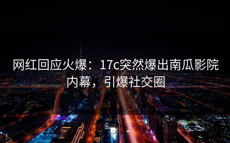 网红回应火爆：17c突然爆出南瓜影院内幕，引爆社交圈
