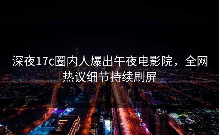 深夜17c圈内人爆出午夜电影院，全网热议细节持续刷屏