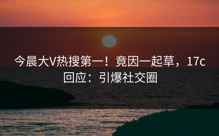 今晨大V热搜第一！竟因一起草，17c回应：引爆社交圈