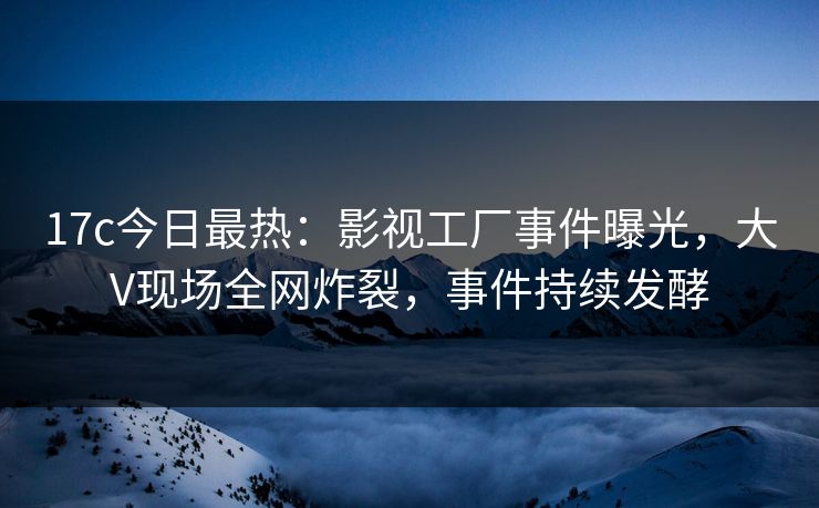 17c今日最热：影视工厂事件曝光，大V现场全网炸裂，事件持续发酵