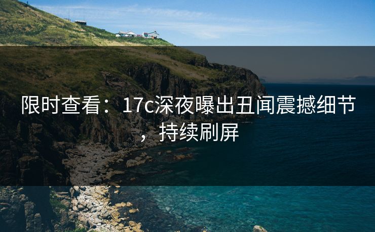 限时查看：17c深夜曝出丑闻震撼细节，持续刷屏
