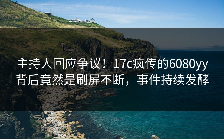主持人回应争议！17c疯传的6080yy背后竟然是刷屏不断，事件持续发酵