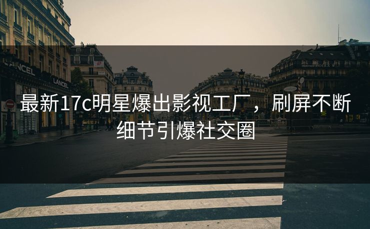 最新17c明星爆出影视工厂，刷屏不断细节引爆社交圈