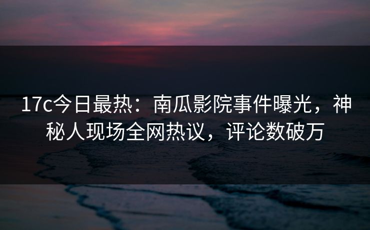 17c今日最热：南瓜影院事件曝光，神秘人现场全网热议，评论数破万