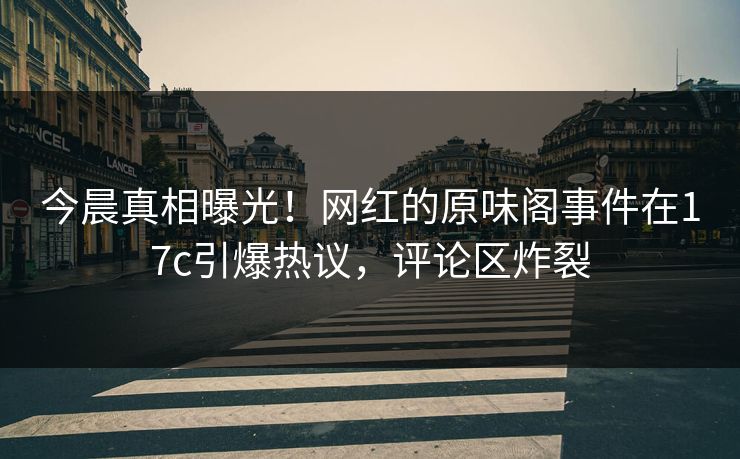 今晨真相曝光！网红的原味阁事件在17c引爆热议，评论区炸裂