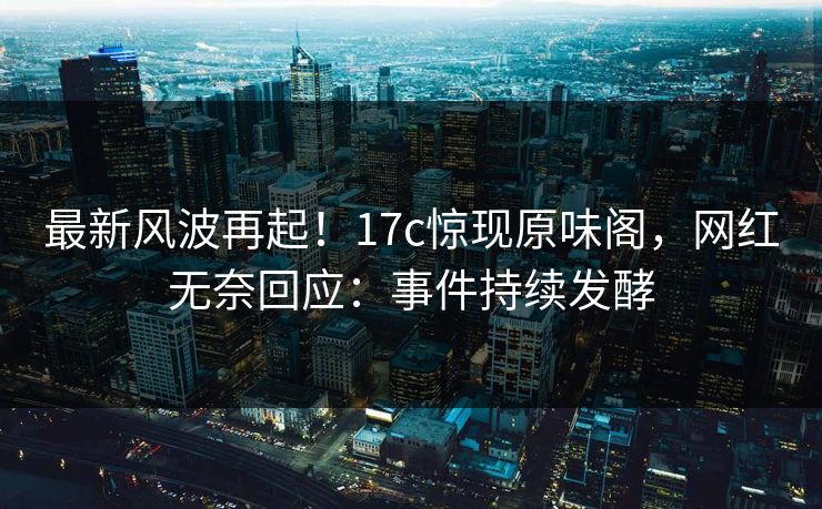 最新风波再起！17c惊现原味阁，网红无奈回应：事件持续发酵