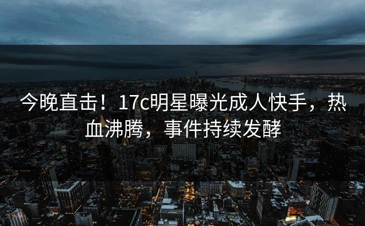 今晚直击！17c明星曝光成人快手，热血沸腾，事件持续发酵