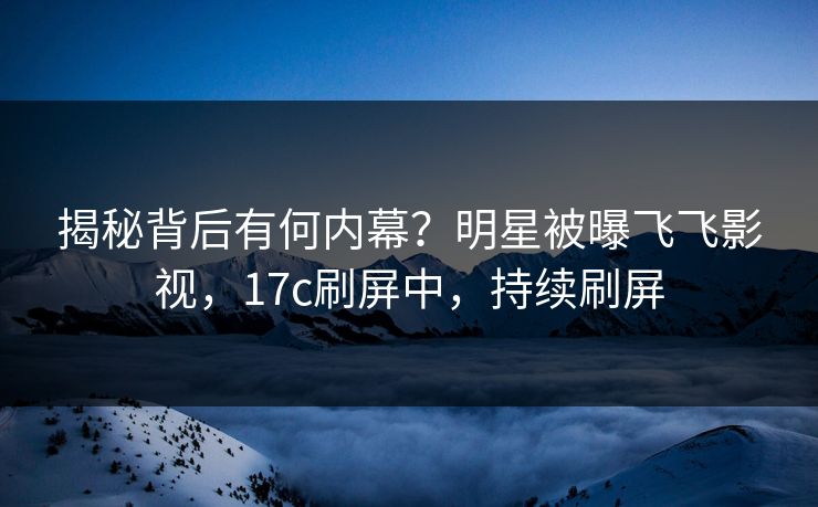 揭秘背后有何内幕？明星被曝飞飞影视，17c刷屏中，持续刷屏