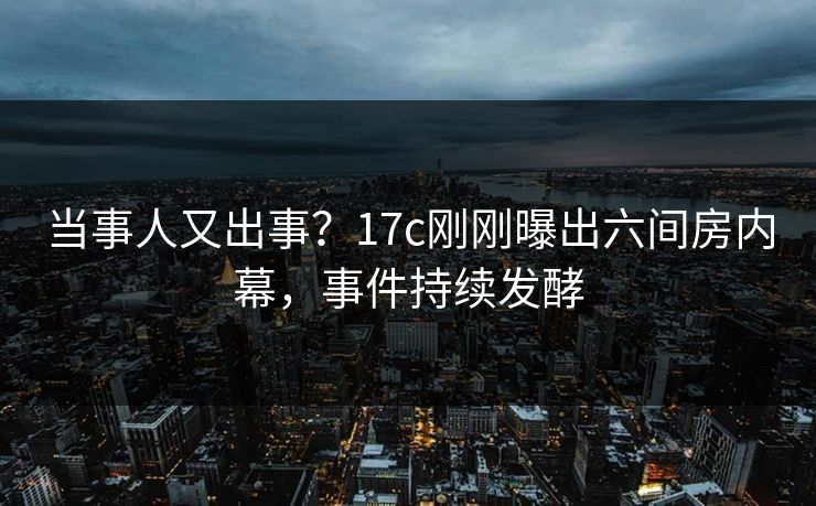 当事人又出事？17c刚刚曝出六间房内幕，事件持续发酵