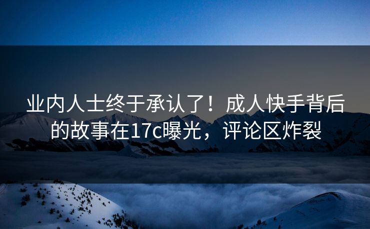 业内人士终于承认了!成人快手背后的故事在17c曝光,评论区炸裂 业内人士终于承认了!成人快手背后的故事在17c曝光,评论区炸裂