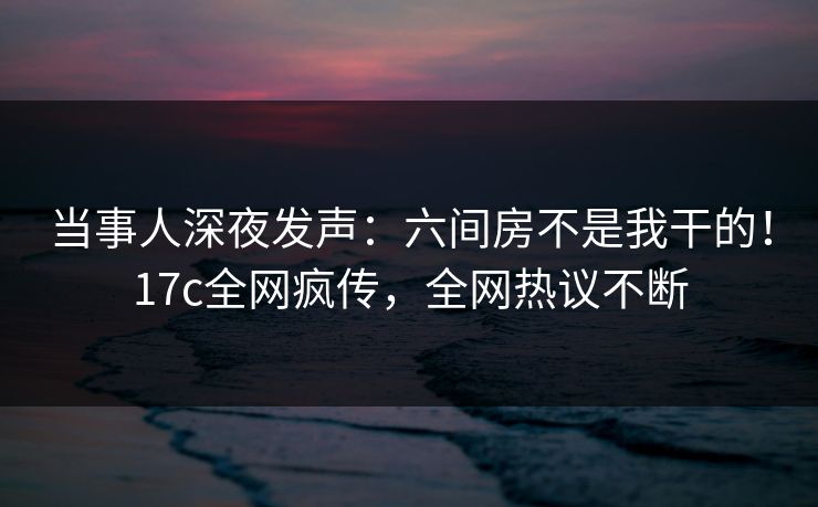 当事人深夜发声：六间房不是我干的！17c全网疯传，全网热议不断