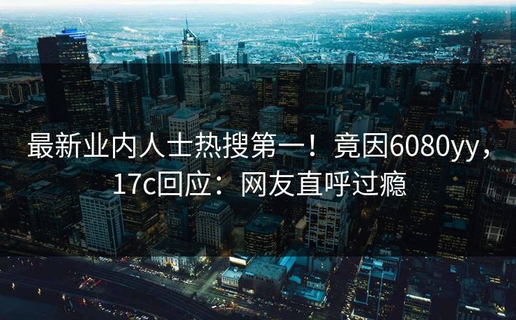 最新业内人士热搜第一！竟因6080yy，17c回应：网友直呼过瘾