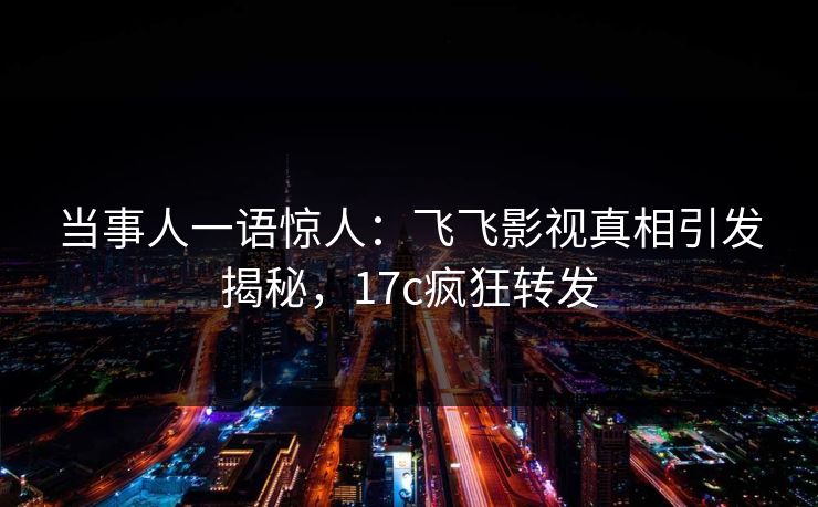 当事人一语惊人：飞飞影视真相引发揭秘，17c疯狂转发