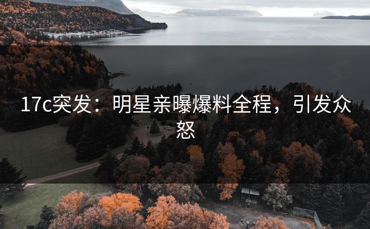 17c突发：明星亲曝爆料全程，引发众怒
