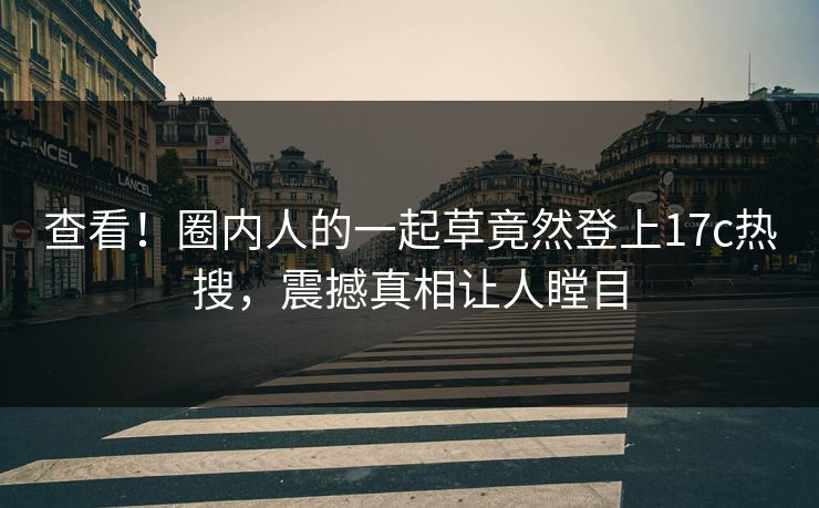 查看！圈内人的一起草竟然登上17c热搜，震撼真相让人瞠目