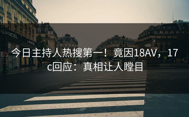 今日主持人热搜第一！竟因18AV，17c回应：真相让人瞠目