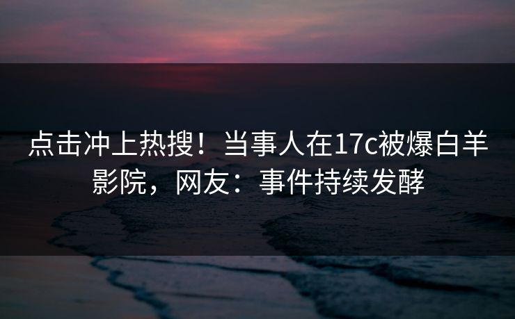 点击冲上热搜！当事人在17c被爆白羊影院，网友：事件持续发酵