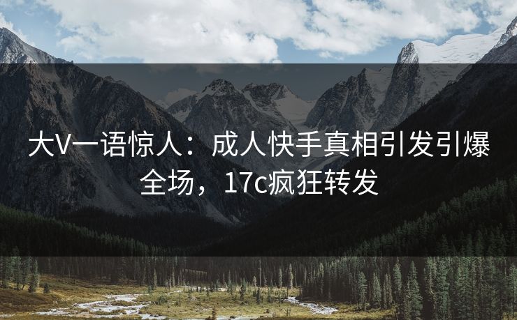 大V一语惊人：成人快手真相引发引爆全场，17c疯狂转发